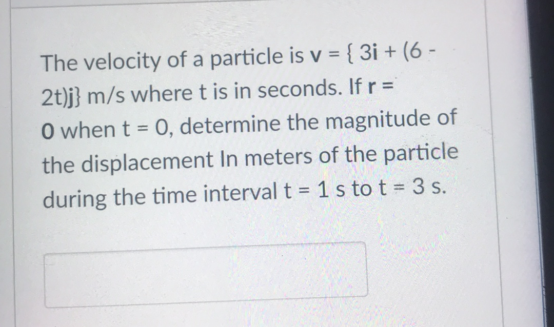 The velocity of a particle is v ={ 3i + (6 -
2t)j} m/s where t is in seconds. If r =
O when t = 0, determine the magnitude of
the displacement In meters of the particle
during the time interval t = 1 s to t 3 s.
