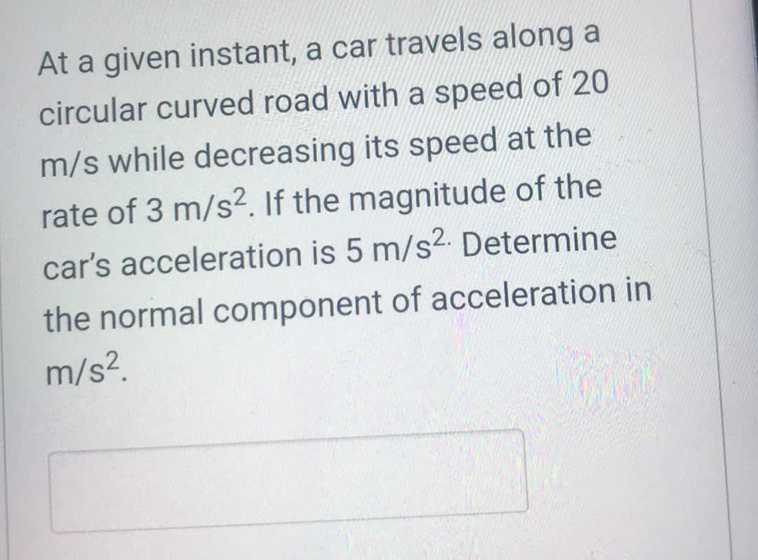 At a given instant, a car travels along a
circular curved road with a speed of 20
m/s while decreasing its speed at the
rate of 3 m/s2. If the magnitude of the
car's acceleration is 5 m/s2. Determine
the normal component of acceleration in
m/s?.
