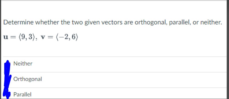 Determine whether the two given vectors are orthogonal, parallel, or neither.
u =
(9, 3), v = (-2,6)
Neither
Orthogonal
Parallel
