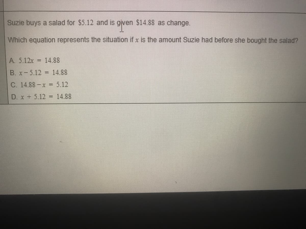 Suzie buys a salad for $5.12 and iis given $14.88 as change.
Which equation represents the situation if x is the amount Suzie had before she bought the salad?
A. 5.12x = 14.88
B. x-5.12 = 14.88
C. 14.88-x = 5.12
%3D
D. x + 5.12 = 14.88
