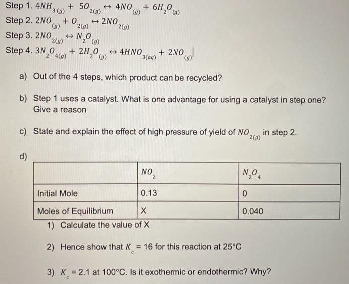 Step 1. 4NH,
+ 50.
3 (g)
2(g)
+ 4NO.
(),
+ 6H, G
Step 2. 2NO
+ 0,
2NO
()
2(9)
2(9)
Step 3. 2NO
2(g)
2 (9)
Step 4. 3N 0
+ 2H,0
+ 4HNO
3(aq)
+ 2NO
2 4(g)
2 (g)
a) Out of the 4 steps, which product can be recycled?
b) Step 1 uses a catalyst. What is one advantage for using a catalyst in step one?
Give a reason
c) State and explain the effect of high pressure of yield of NO,
in step 2.
2(9)
d)
NO,
N,0,
Initial Mole
0.13
Moles of Equilibrium
X
0.040
1) Calculate the value of X
2) Hence show that K = 16 for this reaction at 25°C
%3D
3) K = 2.1 at 100°C. Is it exothermic or endothermic? Why?
