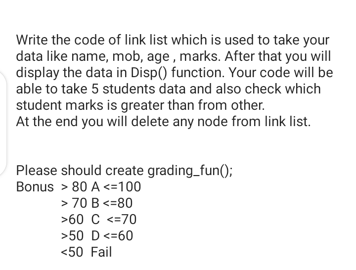 Write the code of link list which is used to take your
data like name, mob, age , marks. After that you will
display the data in Disp() function. Your code will be
able to take 5 students data and also check which
student marks is greater than from other.
At the end you will delete any node from link list.
Please should create grading_fun();
Bonus > 80 A <=100
> 70 B <=80
>60 C <=70
>50 D <=60
<50 Fail
