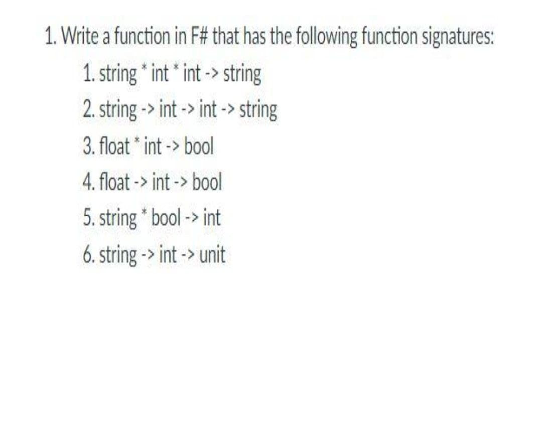 1. Write a function in F# that has the following function signatures:
1. string * int * int -> string
2. string -> int -> int -> string
3. float * int -> bool
4. float -> int -> bool
5. string * bool -> int
6. string -> int -> unit
