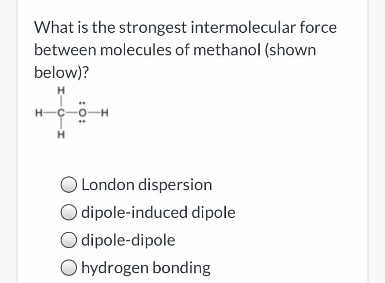 What is the strongest intermolecular force
between molecules of methanol (shown
below)?
H
..
H-C-0-
H-
H
O London dispersion
dipole-induced dipole
dipole-dipole
O hydrogen bonding
