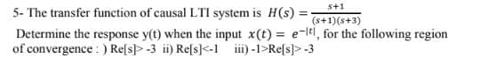 s+1
5- The transfer function of causal LTI system is H(s) =
(s+1)(s+3)
Determine the response y(t) when the input x(t) = e-ltl, for the following region
of convergence : ) Re[s]> -3 ii) Refs]<-1 i) -1>Re[s]> -3
