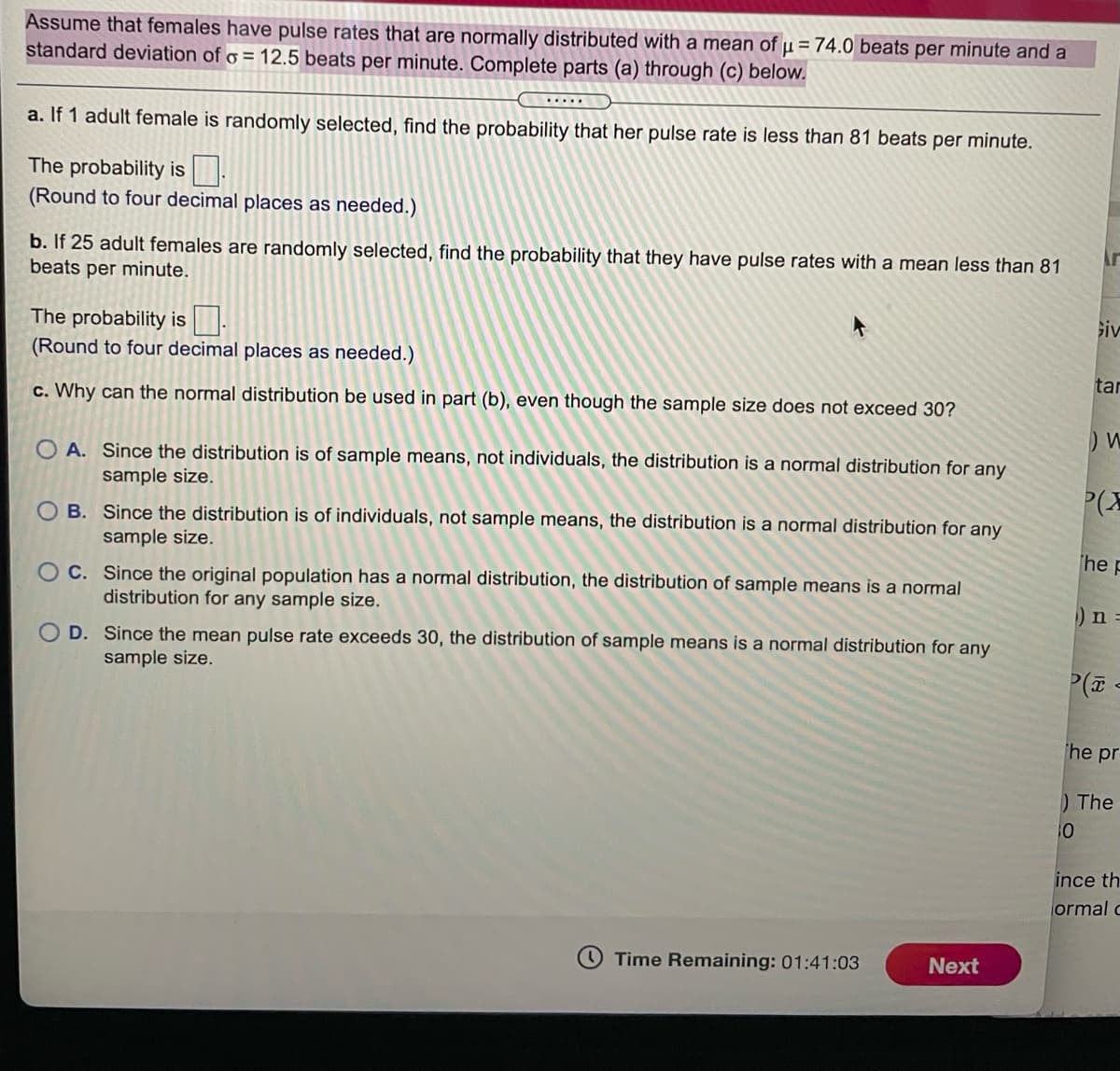 Assume that females have pulse rates that are normally distributed with a mean of µ = 74.0 beats per minute and a
standard deviation of o = 12.5 beats per minute. Complete parts (a) through (c) below.
.....
a. If 1 adult female is randomly selected, find the probability that her pulse rate is less than 81 beats per minute.
The probability is
(Round to four decimal places as needed.)
b. If 25 adult females are randomly selected, find the probability that they have pulse rates with a mean less than 81
beats per minute.
siv
The probability is.
(Round to four decimal places as needed.)
tar
c. Why can the normal distribution be used in part (b), even though the sample size does not exceed 30?
O A. Since the distribution is of sample means, not individuals, the distribution is a normal distribution for any
sample size.
P(X
B. Since the distribution is of individuals, not sample means, the distribution is a normal distribution for any
sample size.
he P
O C. Since the original population has a normal distribution, the distribution of sample means is a normal
distribution for any sample size.
)n =
O D. Since the mean pulse rate exceeds 30, the distribution of sample means is a normal distribution for any
sample size.
he pr
)The
10
ince th
ormal c
O Time Remaining: 01:41:03
Next
18
