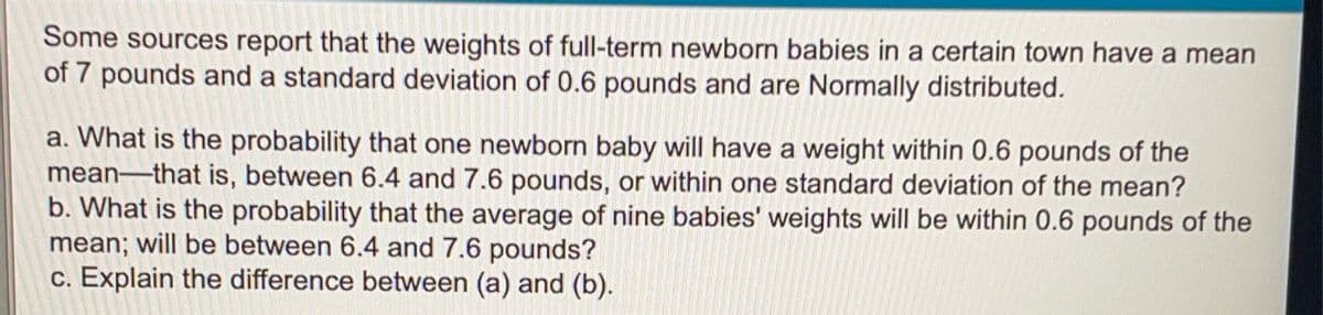 Some sources report that the weights of full-term newborn babies in a certain town have a mean
of 7 pounds and a standard deviation of 0.6 pounds and are Normally distributed.
a. What is the probability that one newborn baby will have a weight within 0.6 pounds of the
mean-that is, between 6.4 and 7.6 pounds, or within one standard deviation of the mean?
b. What is the probability that the average of nine babies' weights will be within 0.6 pounds of the
mean; will be between 6.4 and 7.6 pounds?
c. Explain the difference between (a) and (b).
