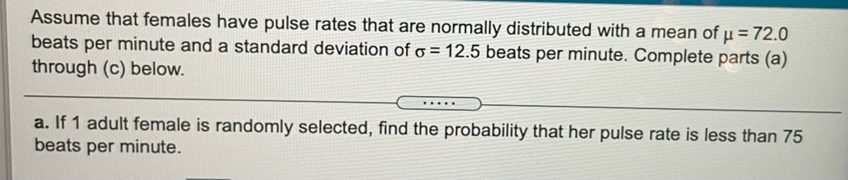 Assume that females have pulse rates that are normally distributed with a mean of µ = 72.0
beats per minute and a standard deviation of o = 12.5 beats per minute. Complete parts (a)
through (c) below.
a. If 1 adult female is randomly selected, find the probability that her pulse rate is less than 75
beats per minute.
