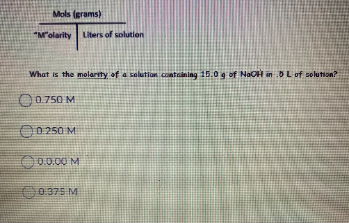 Mols (grams)
"M"olarity
Liters of solution
What is the molarity of a solution containing 15.0 g of NaOH in 5 L of solution?
O 0.750 M
O 0.250 M
0.0.00 M
O 0.375 M
