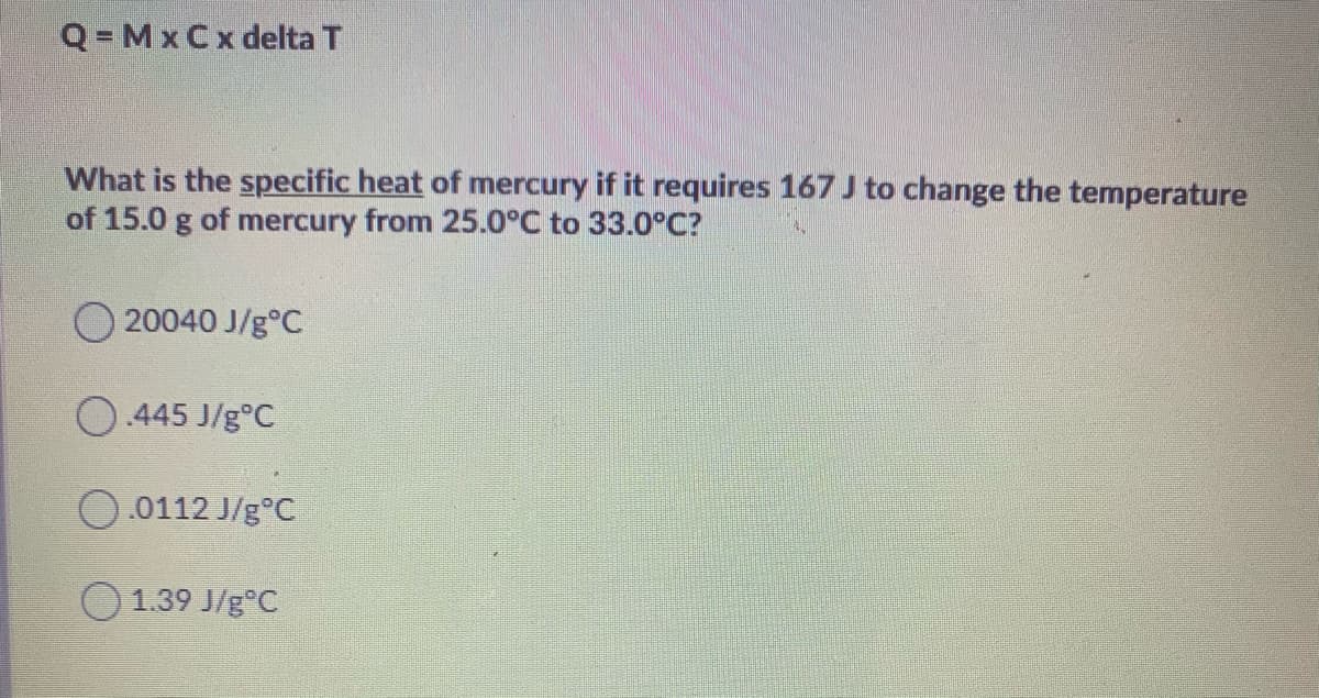 Q=MxCx delta T
What is the specific heat of mercury if it requires 167 J to change the temperature
of 15.0 g of mercury from 25.0°C to 33.0°C?
O 20040 J/g°C
O.445 J/g°C
0.0112 J/g°C
O1.39 J/g°C
