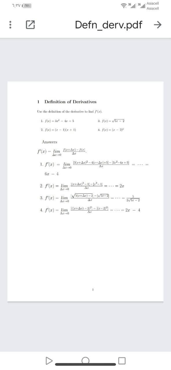Asiacell
Asiacell
Defn_derv.pdf →
1 Definition of Derivatives
Use the definition of the derivative to find f'(r).
1. /(a) - 3 -4r +5
3. (r) - Var - 2
2. f(x) (7 - 1)(* + 1)
4. f(z) = ( - 2)
Answers
f'(r) - lim Le+Ar) - f(e)
Ar-0
Ar
1. f'(r)
lim (3(r+Ar)? - 4(z+Ar}+5]- 3-4r + 5
Ar-0
6z - 4
2. f'(x) = lim (++Ar}?.
Ar0
=... = 2.r
3. f'(r) = lim V(r+Ar)-2 -Vr-2
Ar-40
4. f'(x) = lim Kle+Ar) - 2 - a-2)2
Ar-0
2r - 4
Ar
...
