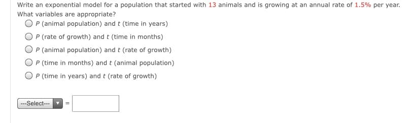 Write an exponential model for a population that started with 13 animals and is growing at an annual rate of 1.5% per year.
What variables are appropriate?
O P (animal population) and t (time in years)
P (rate of growth) and t (time in months)
P (animal population) and t (rate of growth)
P (time in months) and t (animal population)
O P (time in years) and t (rate of growth)
---Select---
