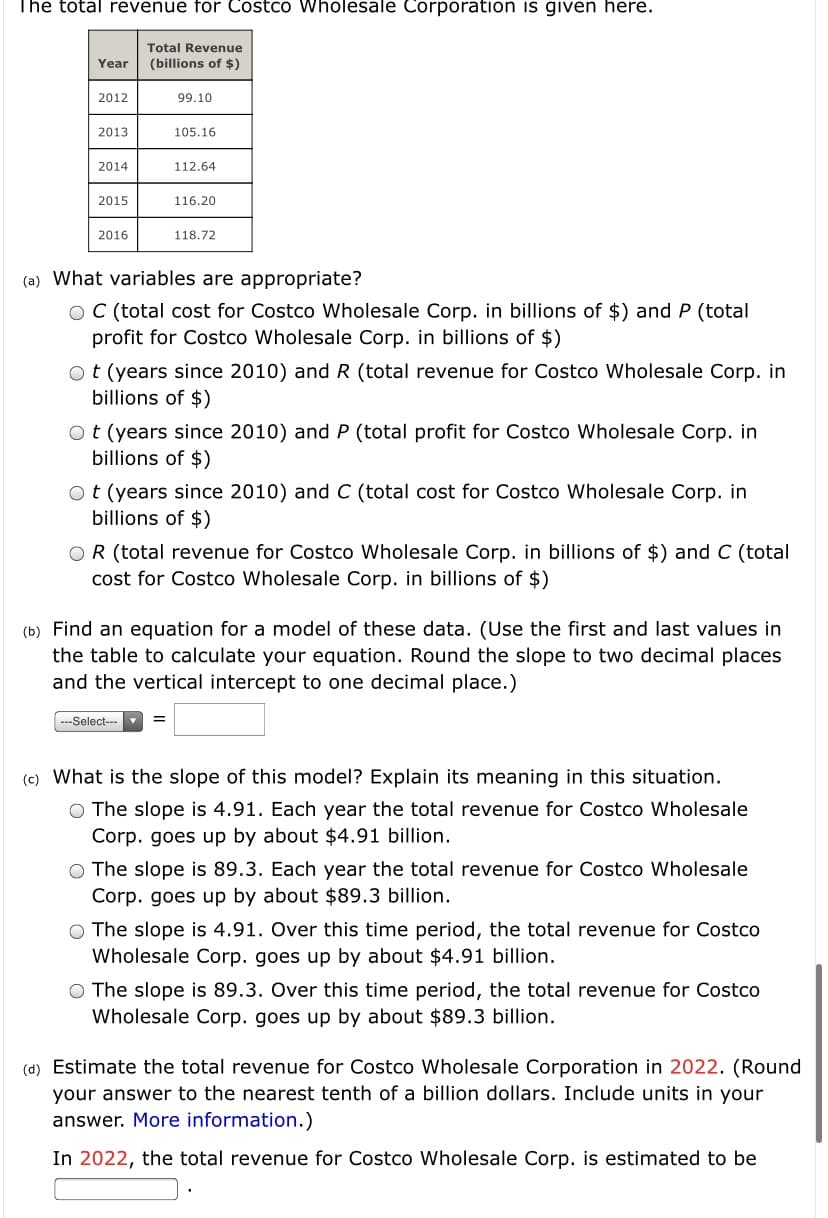 The total revenue for Costco Wholesale Corporation is given here.
Total Revenue
Year
(billions of $)
2012
99.10
2013
105.16
2014
112.64
2015
116.20
2016
118.72
(a) What variables are appropriate?
O C (total cost for Costco Wholesale Corp. in billions of $) and P (total
profit for Costco Wholesale Corp. in billions of $)
ot (years since 2010) and R (total revenue for Costco Wholesale Corp. in
billions of $)
Ot (years since 2010) and P (total profit for Costco Wholesale Corp. in
billions of $)
Ot (years since 2010) and C (total cost for Costco Wholesale Corp. in
billions of $)
OR (total revenue for Costco Wholesale Corp. in billions of $) and C (total
cost for Costco Wholesale Corp. in billions of $)
(b) Find an equation for a model of these data. (Use the first and last values in
the table to calculate your equation. Round the slope to two decimal places
and the vertical intercept to one decimal place.)
---Select---
(c) What is the slope of this model? Explain its meaning in this situation.
O The slope is 4.91. Each year the total revenue for Costco Wholesale
Corp. goes up by about $4.91 billion.
O The slope is 89.3. Each year the total revenue for Costco Wholesale
Corp. goes up by about $89.3 billion.
O The slope is 4.91. Over this time period, the total revenue for Costco
Wholesale Corp. goes up by about $4.91 billion.
O The slope is 89.3. Over this time period, the total revenue for Costco
Wholesale Corp. goes up by about $89.3 billion.
(d) Estimate the total revenue for Costco Wholesale Corporation in 2022. (Round
your answer to the nearest tenth of a billion dollars. Include units in your
answer. More information.)
In 2022, the total revenue for Costco Wholesale Corp. is estimated to be

