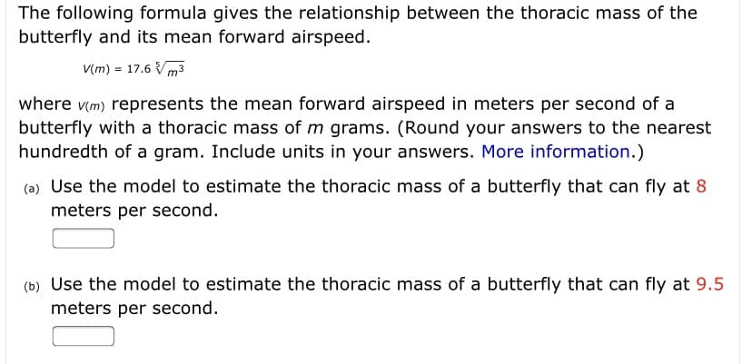 The following formula gives the relationship between the thoracic mass of the
butterfly and its mean forward airspeed.
V(m) = 17.6 Vm3
where v(m) represents the mean forward airspeed in meters per second of a
butterfly with a thoracic mass of m grams. (Round your answers to the nearest
hundredth of a gram. Include units in your answers. More information.)
(a) Use the model to estimate the thoracic mass of a butterfly that can fly at 8
meters per second.
(b) Use the model to estimate the thoracic mass of a butterfly that can fly at 9.5
meters per second.
