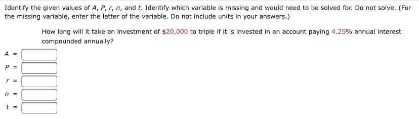 Identify the given values of A, P, r, n, and t. Identify which variable is missing and would need to be solved for. Do not solve. (For
the missing variable, enter the letter of the variable. Do not include units in your answers.)
How long will it take an investment of $20,000 to triple if it is invested in an account paying 4.25% annual interest
compounded annually?
A =
P =
r =
n =
t =
