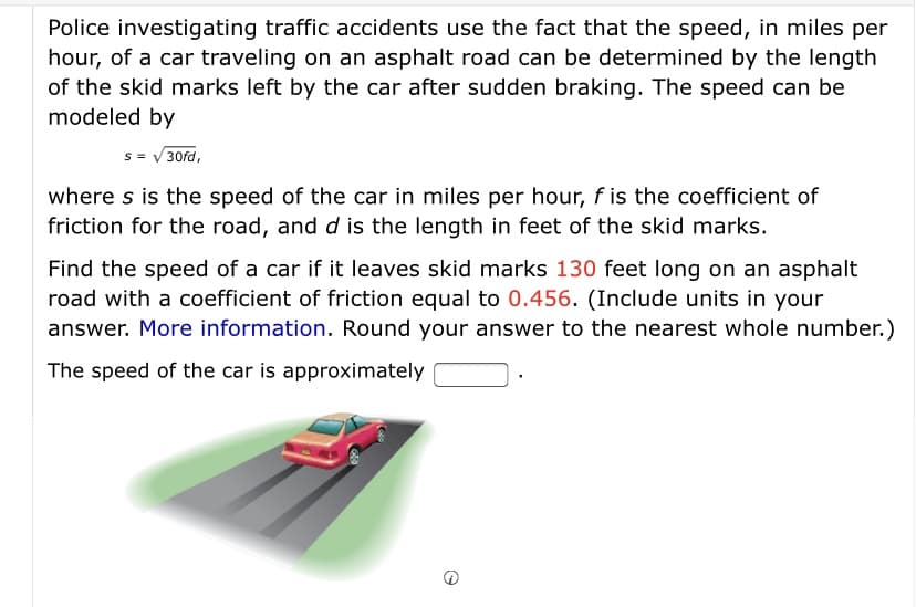 Police investigating traffic accidents use the fact that the speed, in miles per
hour, of a car traveling on an asphalt road can be determined by the length
of the skid marks left by the car after sudden braking. The speed can be
modeled by
s = V 30fd,
where s is the speed of the car in miles per hour, fis the coefficient of
friction for the road, and d is the length in feet of the skid marks.
Find the speed of a car if it leaves skid marks 130 feet long on an asphalt
road with a coefficient of friction equal to 0.456. (Include units in your
answer. More information. Round your answer to the nearest whole number.)
The speed of the car is approximately

