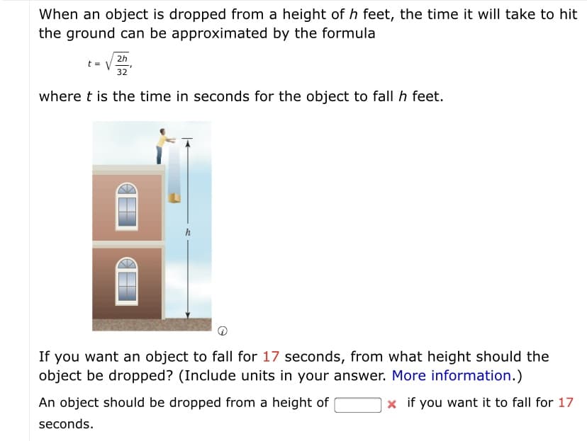 When an object is dropped from a height of h feet, the time it will take to hit
the ground can be approximated by the formula
2h
t = V
32
where t is the time in seconds for the object to fall h feet.
If you want an object to fall for 17 seconds, from what height should the
object be dropped? (Include units in your answer. More information.)
An object should be dropped from a height of
x if you want it to fall for 17
seconds.
