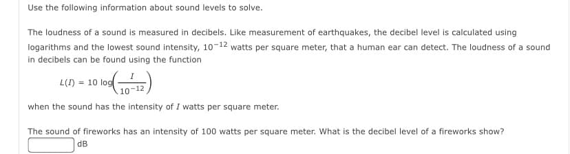 Use the following information about sound levels to solve.
The loudness of a sound is measured in decibels. Like measurement of earthquakes, the decibel level is calculated using
logarithms and the lowest sound intensity, 10-12 watts per square meter, that a human ear can detect. The loudness of a sound
in decibels can be found using the function
L(I) = 10 log
10-12
when the sound has the intensity of I watts per square meter.
The sound of fireworks has an intensity of 100 watts per square meter. What is the decibel level of a fireworks show?
dB
