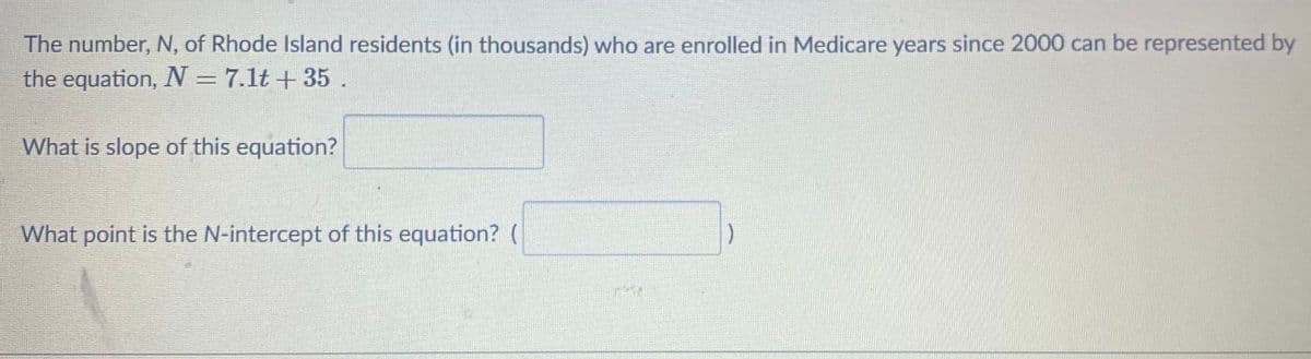 The number, N, of Rhode Island residents (in thousands) who are enrolled in Medicare years since 2000 can be represented by
the equation, N= 7.1t +35.
What is slope of this equation?
What point is the N-intercept of this equation? (
