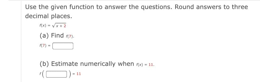 Use the given function to answer the questions. Round answers to three
decimal places.
f(x) = Vx + 2
(a) Find (7).
f(7)
(b) Estimate numerically when (x) = 11.
= 11
