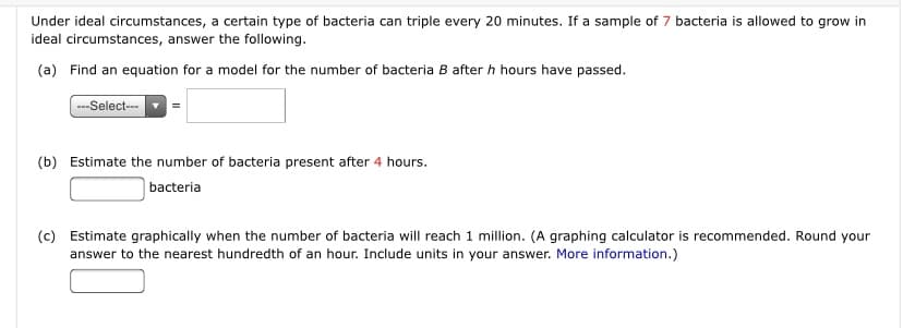 Under ideal circumstances, a certain type of bacteria can triple every 20 minutes. If a sample of 7 bacteria is allowed to grow in
ideal circumstances, answer the following.
(a) Find an equation for a model for the number of bacteria B after h hours have passed.
---Select-
(b) Estimate the number of bacteria present after 4 hours.
bacteria
(c) Estimate graphically when the number of bacteria will reach 1 million. (A graphing calculator is recommended. Round your
answer to the nearest hundredth of an hour. Include units in your answer. More information.)
