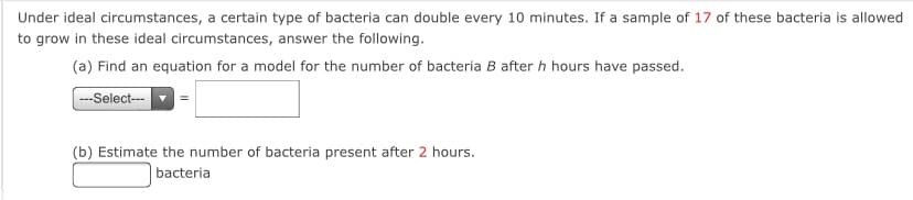 Under ideal circumstances, a certain type of bacteria can double every 10 minutes. If a sample of 17 of these bacteria is allowed
to grow in these ideal circumstances, answer the following.
(a) Find an equation for a model for the number of bacteria B after h hours have passed.
---Select-
(b) Estimate the number of bacteria present after 2 hours.
| bacteria
