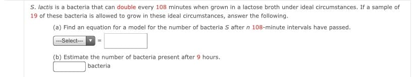 S. lactis is a bacteria that can double every 108 minutes when grown in a lactose broth under ideal circumstances. If a sample of
19 of these bacteria is allowed to grow in these ideal circumstances, answer the following.
(a) Find an equation for a model for the number of bacteria S after n 108-minute intervals have passed.
--Select-
(b) Estimate the number of bacteria present after 9 hours.
bacteria
