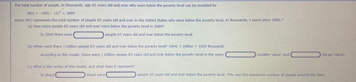 The total number of people, in thousands, age 65 years old and over who were below the poverty level can be modeled by
N(t) = -59(t- 12) + 3890
where N(t) represents the total number of people 65 years old and over in the United States who were below the poverty level, in thousands, t years since 1980.1
(a) How many people 65 years old and over were below the poverty level in 2000?
In 2000 there were
people 65 years old and over below the poverty level.
(b) When were there 1 million people 65 years old and over below the poverty level? (Hint: 1 million = 1000 thousand)
According to this model, there were 1 million people 65 years old and over below the poverty level in the years
(smaller value) and
(larger value).
(c) What is the vertex of this model, and what does it represent?
In about
there were
people 65 years old and over below the poverty level. This was the maximum number of people around this time.

