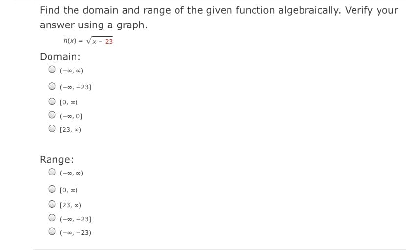 Find the domain and range of the given function algebraically. Verify your
answer using a graph.
h(x) = Vx - 23
Domain:
O (-*, )
O (-0, -23]
[0, )
(-0, 0]
[23, 0)
Range:
O (-0, 0)
[0, 0)
O [23, 0)
(-00, -23]
(-0, -23)
