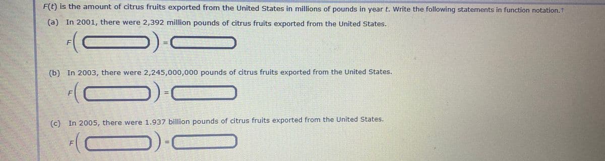 F(t) is the amount of citrus fruits exported from the United States in millions of pounds in year t. Write the following statements in function notation.t
(a) In 2001, there were 2,392 million pounds of citrus fruits exported from the United States.
(b) In 2003, there were 2,245,000,000 pounds of citrus fruits exported from the United States.
%3D
(c) In 2005, there were 1.937 billion pounds of citrus fruits exported from the United States.
F.
