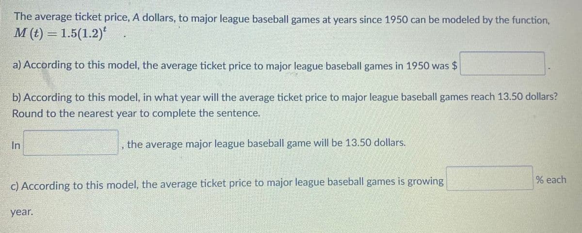 The average ticket price, A dollars, to major league baseball games at years since 1950 can be modeled by the function,
M (t) = 1.5(1.2)*
a) According to this model, the average ticket price to major league baseball games in 1950 was $
b) According to this model, in what year will the average ticket price to major league baseball games reach 13.50 dollars?
Round to the nearest year to complete the sentence.
In
the average major league baseball game will be 13.50 dollars.
% each
c) According to this model, the average ticket price to major league baseball games is growing
year.

