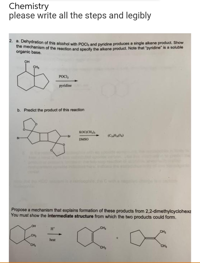 Chemistry
please write all the steps and legibly
2. a. Dehydration of this alcohol with POCI, and pyridine produces a single alkene product. Show
the mechanism of the reaction and specify the alkene product. Note that "pyridine" is a soluble
organic base.
OH
CH₂
POCI,
pyridine
b. Predict the product of this reaction
KOC(CH₂)
DMSO
(C₁4H₂O₂)
Propose a mechanism that explains formation of these products from 2,2-dimethylcyclohexa
You must show the intermediate structure from which the two products could form.
OH
H*
CH₂
CH₂
CH₂
+
heat
CH₂
CH₂
CH₂