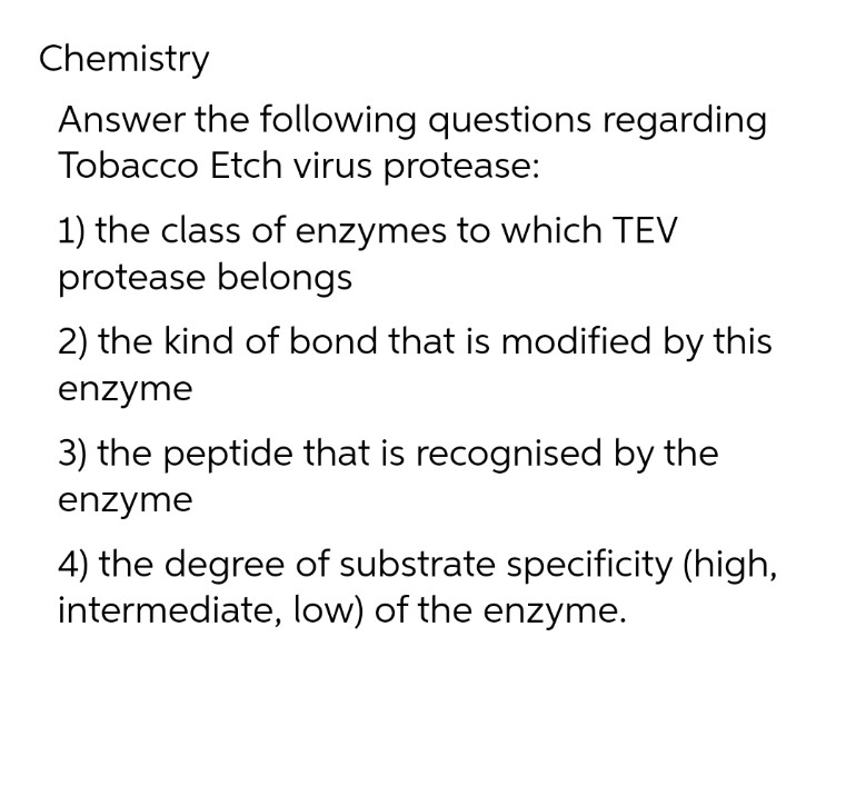 Chemistry
Answer the following questions regarding
Tobacco Etch virus protease:
1) the class of enzymes to which TEV
protease belongs
2) the kind of bond that is modified by this
enzyme
3) the peptide that is recognised by the
enzyme
4) the degree of substrate specificity (high,
intermediate, low) of the enzyme.
