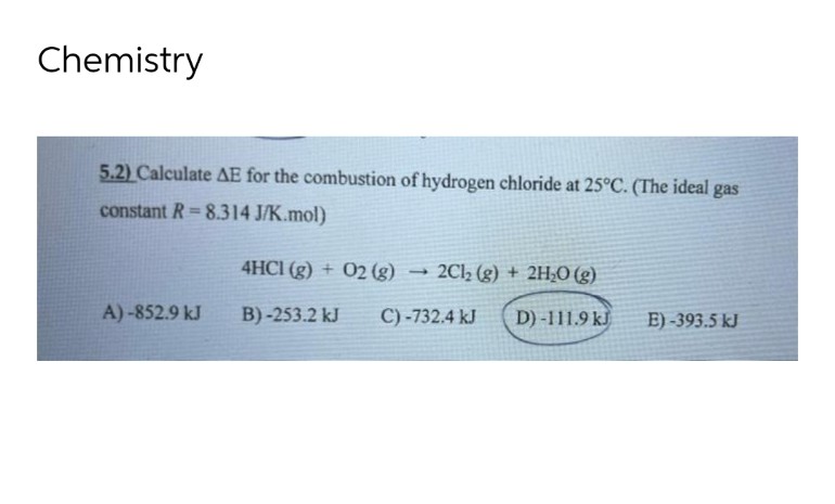Chemistry
5.2) Calculate AE for the combustion of hydrogen chloride at 25°C. (The ideal gas
constant R= 8.314 J/K.mol)
4HC1 (g) + O2 (g)
2Cl₂ (g) + 2H₂O(g)
A)-852.9 kJ
B)-253.2 kJ
C) -732.4 kJ D) -111.9 kJ
E)-393.5 kJ
