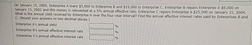 On January 15, 2000, Enterprise A loans $5,000 to Enterprise B and $19,000 to Enterprise C. Enterprise B repays Enterprise A $6,000 on
January 15, 2002 and this money is reinvested at a 5% annual effective rate. Enterprise C repays Enterprise A $25,500 on January 15, 2004.
What is the annual yield received by Enterprise A over the four-year interval? Find the annual effective interest rates paid by Enterprises B and
C. (Round your answers to two decimal places.)
Enterprise A's annual yield
%
Enterprise B's annual effective interest rate
%
Enterprise C's annual effective interest rate
%
