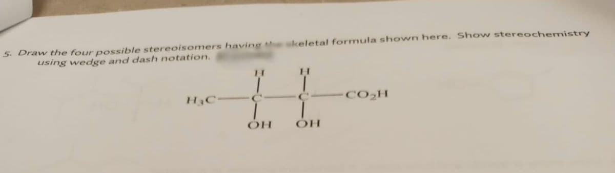 5. Draw the four possible stereoisomers having te skeletal formula shown here. Show stereochemistry
using wedge and dash notation.
H.
H3C-
CO2H
HO
