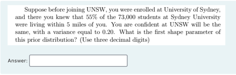 Suppose before joining UNSW, you were enrolled at University of Sydney,
and there you knew that 55% of the 73,000 students at Sydney University
were living within 5 miles of you. You are confident at UNSW will be the
same, with a variance equal to 0.20. What is the first shape parameter of
this prior distribution? (Use three decimal digits)
Answer:
