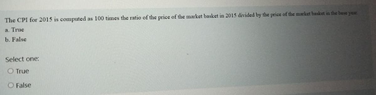The CPI for 2015 is computed as 100 times the ratio of the price of the market basket in 2015 divided by the price of the market basket in the base year.
a. True
b. False
Select one:
O True
O False
