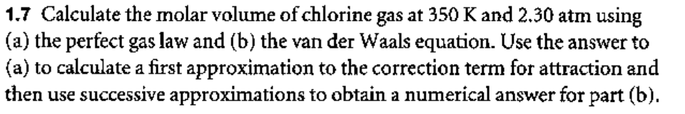 1.7 Calculate the molar volume of chlorine gas at 350 K and 2.30 atm using
(a) the perfect gas law and (b) the van der Waals equation. Use the answer to
(a) to calculate a first approximation to the correction term for attraction and
then use successive approximations to obtain a numerical answer for part (b).
