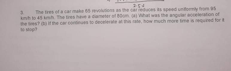 2.55
3.
The tires of a car make 65 revolutions as the car reduces its speed uniformly from 95
km/h to 45 km/h. The tires have a diameter of 80cm. (a) What was the angular acceleration of
the tires? (b) If the car continues to decelerate at this rate, how much more time is required for it
to stop?
