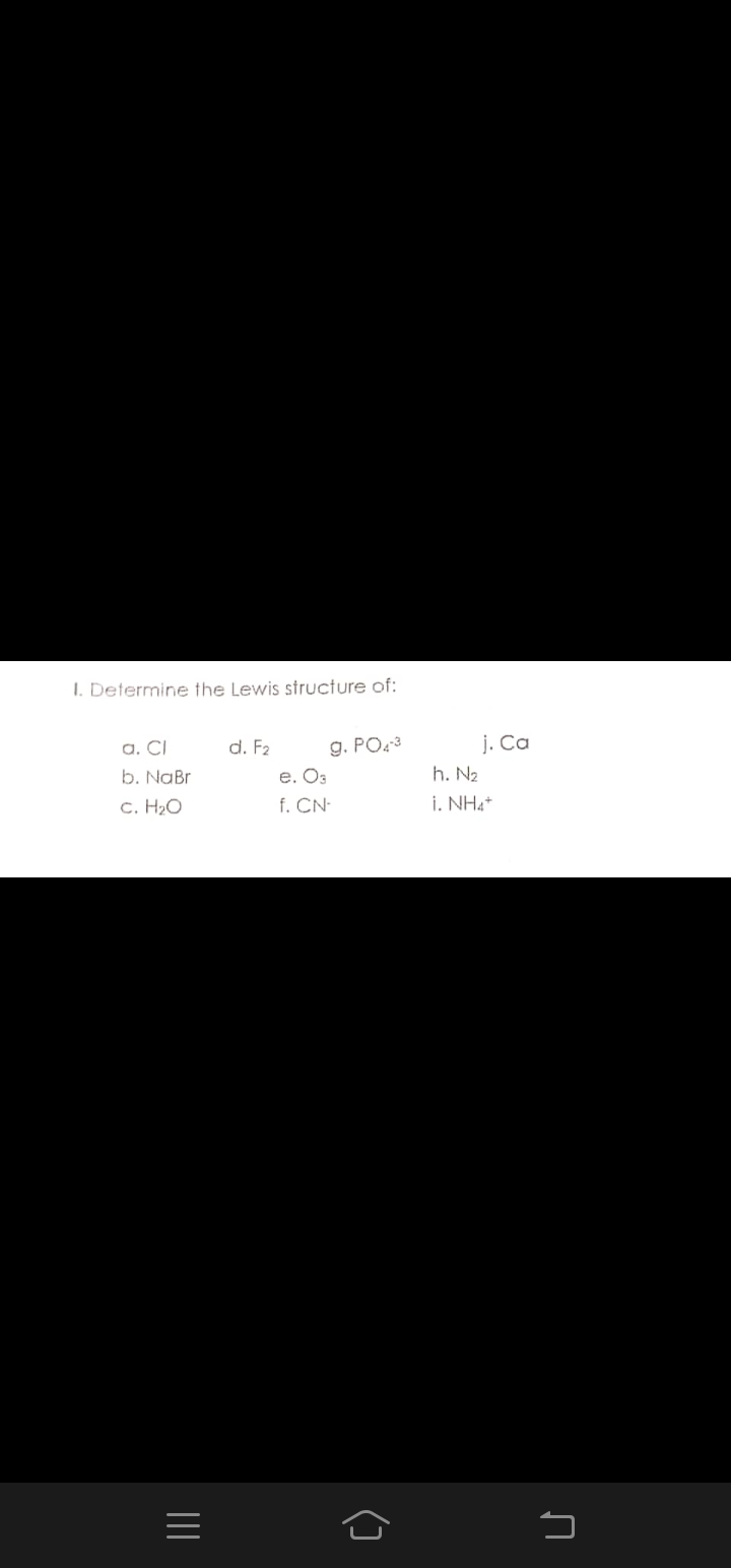 I. Determine the Lewis structure of:
a. CI
b. NaBr
d. F2
g. PO3
e. O3
f. CN-
j. Ca
h. N2
C. H2O
i. NH4*
