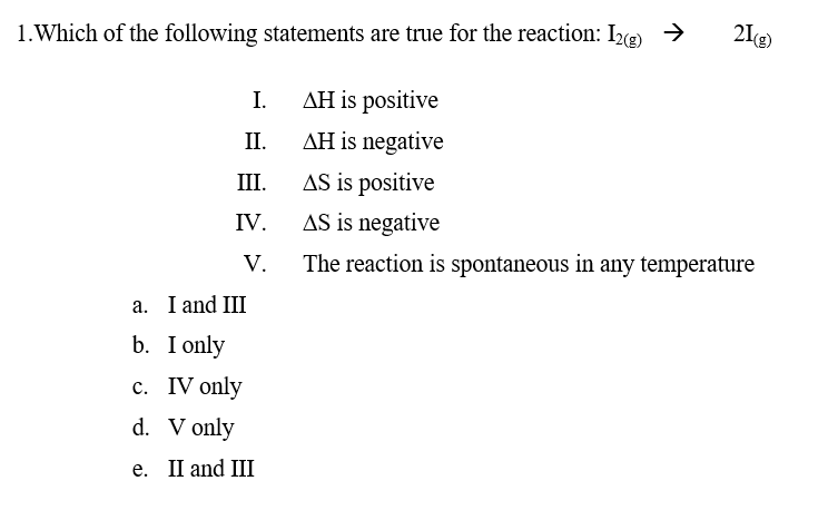 1.Which of the following statements are true for the reaction: Ie) →
21)
I.
AH is positive
II.
AH is negative
AS is positive
AS is negative
II.
IV.
V.
The reaction is spontaneous in any temperature
а. I and III
b. I only
с. IV only
d. V only
е. I and III
