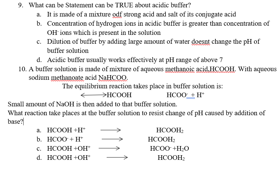 9. What can be Statement can be TRUE about acidic buffer?
a. It is made of a mixture odf strong acid and salt of its conjugate acid
b. Concentration of hydrogen ions in acidic buffer is greater than concentration of
OH ions which is present in the solution
c. Dilution of buffer by adding large amount of water doesnt change the pH of
buffer solution
d. Acidic buffer usually works effectively at pH range of above 7
10. A buffer solution is made of mixture of aqueous methanoic acid.HCOOH. With aqueous
sodium
methanoate acid NAHCOO.
The equilibrium reaction takes place in buffer solution is:
УНСООН
HCOO+ H*
Small amount of NaOH is then added to that buffer solution.
What reaction take places at the buffer solution to resist change of pH caused by addition of
base?|
а. НСООН +H*
НСООН,
b. НCОО-+ H*
НСООН
с. НСООН +ЮН"
HCOO+H2O
d. HCOOH +ОН"
НСООН
