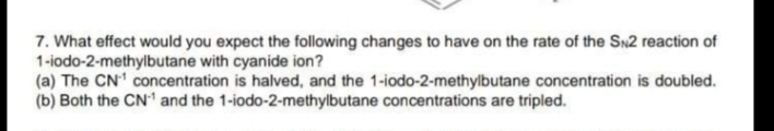 7. What effect would you expect the following changes to have on the rate of the SN2 reaction of
1-iodo-2-methylbutane with cyanide ion?
(a) The CN' concentration is halved, and the 1-iodo-2-methylbutane concentration is doubled.
(b) Both the CN1 and the 1-iodo-2-methylbutane concentrations are tripled.
