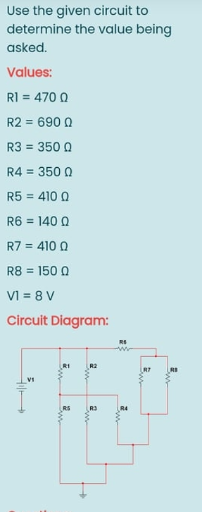 Use the given circuit to
determine the value being
asked.
Values:
R1 = 470 Q
R2 = 690 Q
R3 = 350 0
%3D
R4 = 350 Q
%3D
R5 = 410 0
%3D
R6 = 140 Q
%3D
R7 = 410 0
%3D
R8 = 150 Q
%3D
VI = 8 V
Circuit Diagram:
R6
R1
R2
R7
R8
V1
R5
R3
R4
