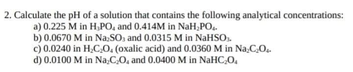 2. Calculate the pH of a solution that contains the following analytical concentrations:
a) 0.225 M in H PO, and 0.414M in NaH PO..
b) 0.0670 M in NazSO3 and 0.0315 M in NaHSO.
c) 0.0240 in H2CO, (oxalic acid) and 0.0360 M in Na,C,O.
d) 0.0100 M in Na,C,O, and 0.0400 M in NaHC,O4
