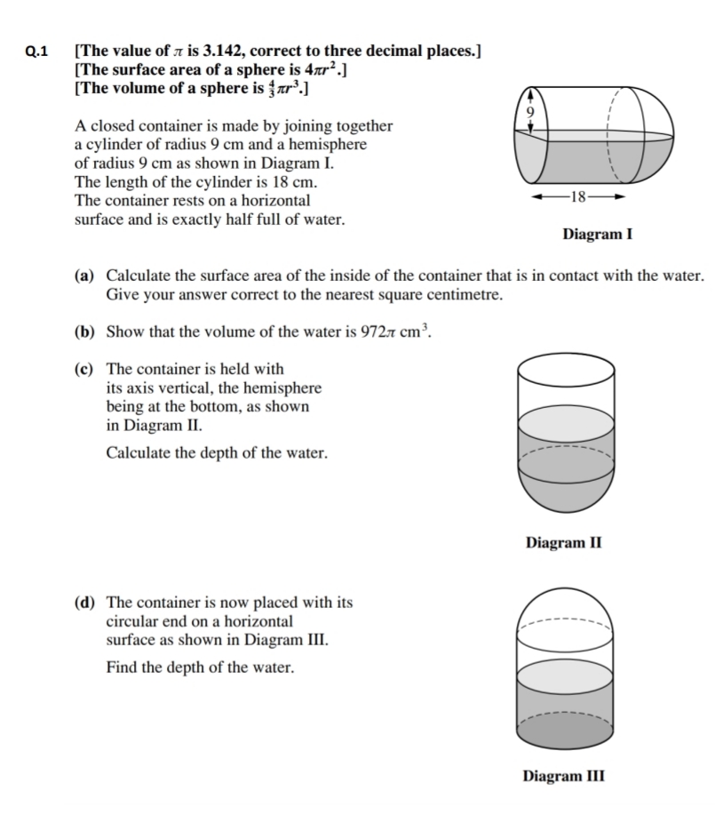 [The value of 7 is 3.142, correct to three decimal places.]
[The surface area of a sphere is 4ar².]
[The volume of a sphere is ar°.]
Q.1
A closed container is made by joining together
a cylinder of radius 9 cm and a hemisphere
of radius 9 cm as shown in Diagram I.
The length of the cylinder is 18 cm.
The container rests on a horizontal
-18-
surface and is exactly half full of water.
Diagram I
(a) Calculate the surface area of the inside of the container that is in contact with the water.
Give your answer correct to the nearest square centimetre.
(b) Show that the volume of the water is 9727 cm³.
(c) The container is held with
its axis vertical, the hemisphere
being at the bottom, as shown
in Diagram II.
Calculate the depth of the water.
Diagram II
(d) The container is now placed with its
circular end on a horizontal
surface as shown in Diagram III.
Find the depth of the water.
Diagram III
