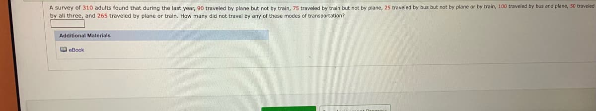 A survey of 310 adults found that during the last year, 90 traveled by plane but not by train, 75 traveled by train but not by plane, 25 traveled by bus but not by plane or by train, 100 traveled by bus and plane, 50 traveled
by all three, and 265 traveled by plane or train. How many did not travel by any of these modes of transportation?
Additional Materials
O eBook
