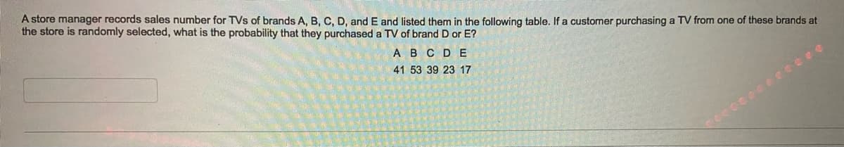 A store manager records sales number for TVs of brands A, B, C, D, and E and listed them in the following table. If a customer purchasing a TV from one of these brands at
the store is randomly selected, what is the probability that they purchased a TV of brand D or E?
A BCDE
41 53 39 23 17
