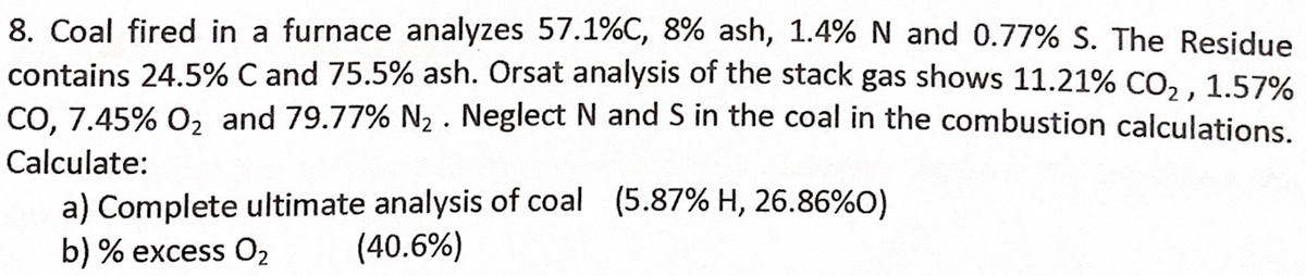 8. Coal fired in a furnace analyzes 57.1%C, 8% ash, 1.4% N and 0.77% S. The Residue
contains 24.5% C and 75.5% ash. Orsat analysis of the stack gas shows 11.21% CO, . 1.57%
CO, 7.45% 0, and 79.77% N2 . Neglect N and S in the coal in the combustion calculations
Calculate:
a) Complete ultimate analysis of coal (5.87% H, 26.86%O)
(40.6%)
b) % excess O2
